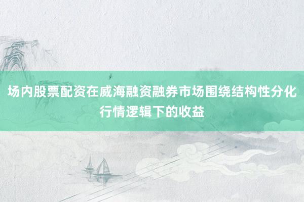 场内股票配资在威海融资融券市场围绕结构性分化行情逻辑下的收益
