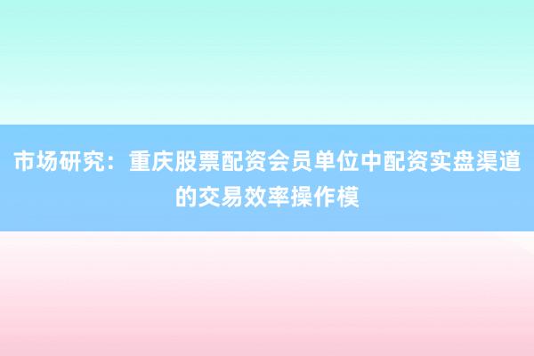市场研究：重庆股票配资会员单位中配资实盘渠道的交易效率操作模
