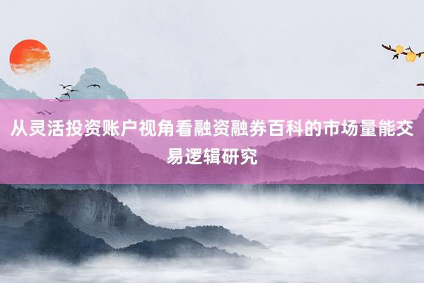 从灵活投资账户视角看融资融券百科的市场量能交易逻辑研究