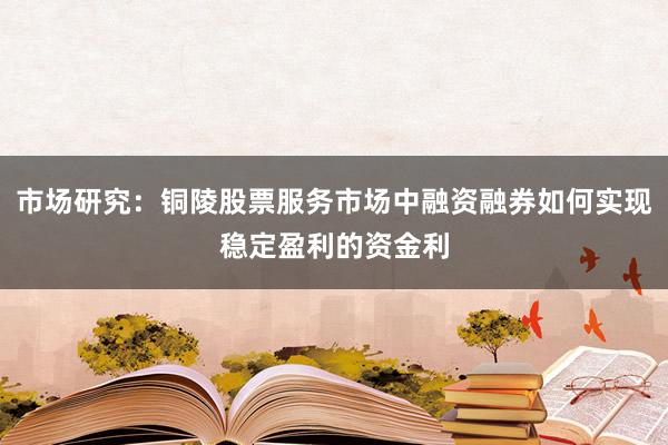 市场研究:铜陵股票服务市场中融资融券如何实现稳定盈利的资金利
