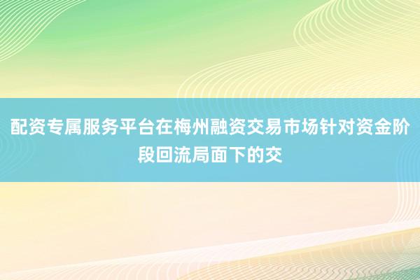 配资专属服务平台在梅州融资交易市场针对资金阶段回流局面下的交