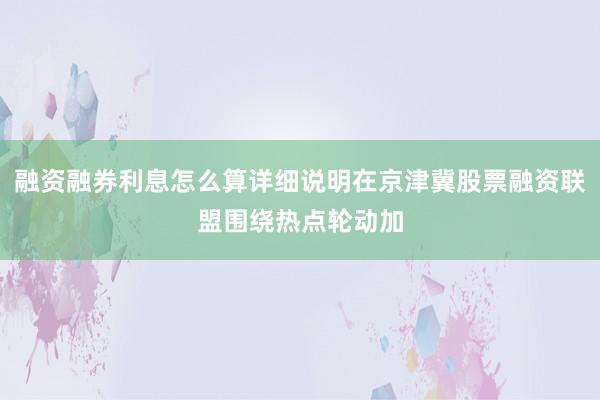 融资融券利息怎么算详细说明在京津冀股票融资联盟围绕热点轮动加