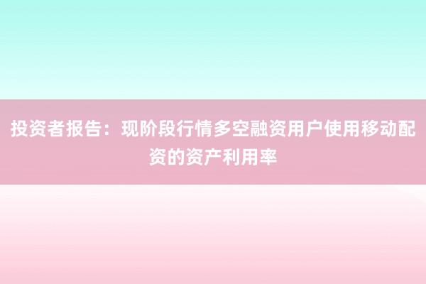 投资者报告：现阶段行情多空融资用户使用移动配资的资产利用率