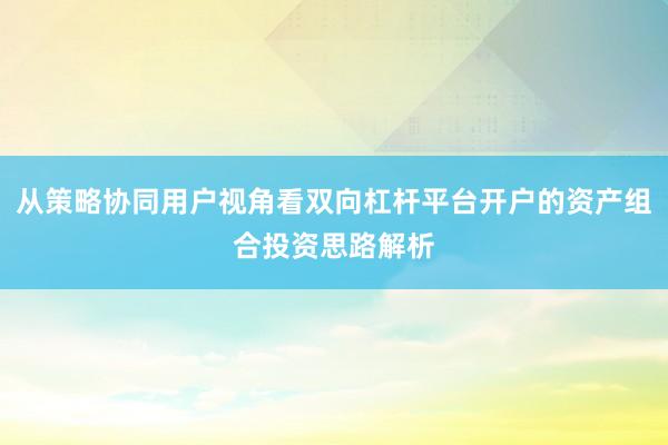 从策略协同用户视角看双向杠杆平台开户的资产组合投资思路解析