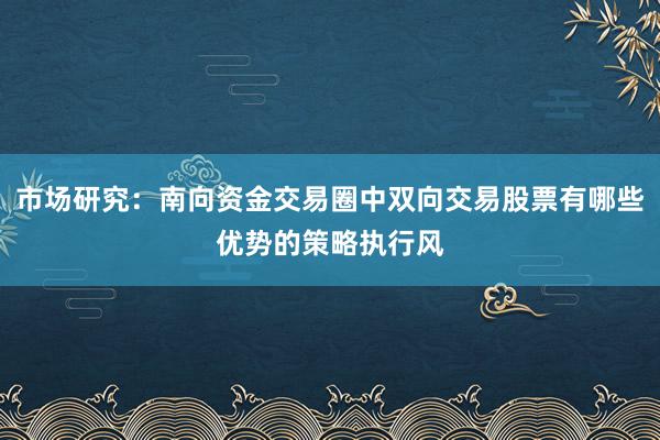 市场研究：南向资金交易圈中双向交易股票有哪些优势的策略执行风