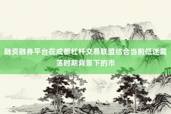 融资融券平台在成都杠杆交易联盟结合当前低迷震荡时期背景下的市