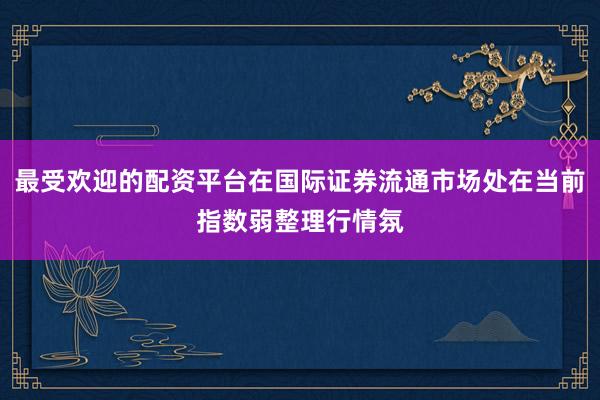 最受欢迎的配资平台在国际证券流通市场处在当前指数弱整理行情氛