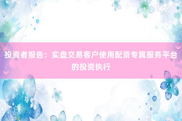 投资者报告:实盘交易客户使用配资专属服务平台的投资执行