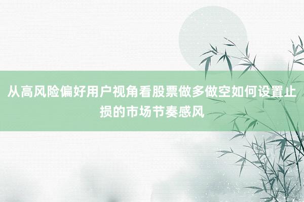 从高风险偏好用户视角看股票做多做空如何设置止损的市场节奏感风