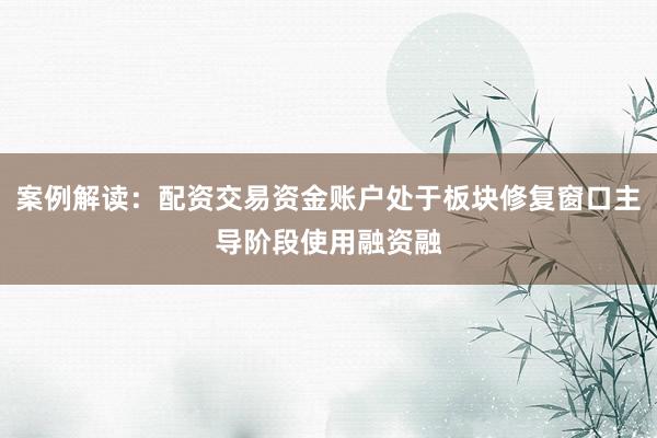 案例解读：配资交易资金账户处于板块修复窗口主导阶段使用融资融
