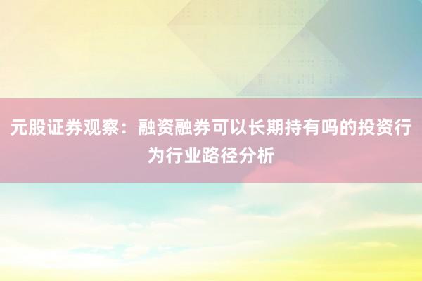 元股证券观察：融资融券可以长期持有吗的投资行为行业路径分析