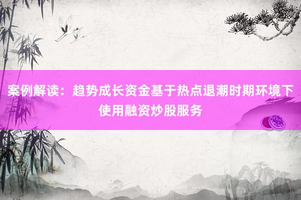 案例解读：趋势成长资金基于热点退潮时期环境下使用融资炒股服务