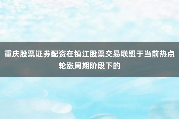 重庆股票证券配资在镇江股票交易联盟于当前热点轮涨周期阶段下的