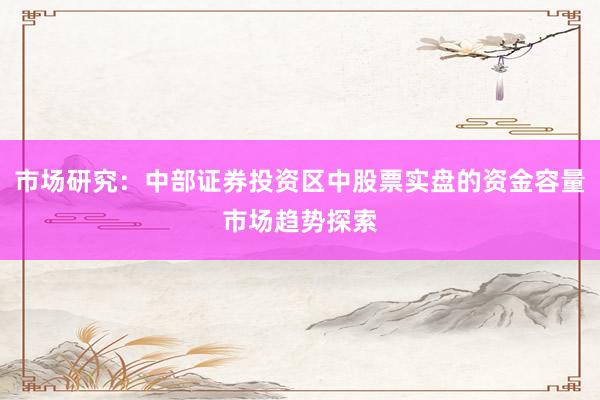 市场研究：中部证券投资区中股票实盘的资金容量市场趋势探索