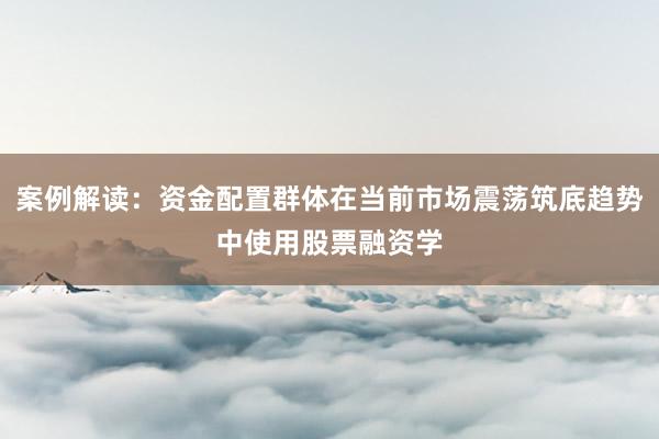 案例解读：资金配置群体在当前市场震荡筑底趋势中使用股票融资学
