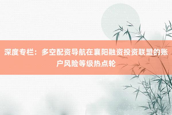 深度专栏：多空配资导航在襄阳融资投资联盟的账户风险等级热点轮