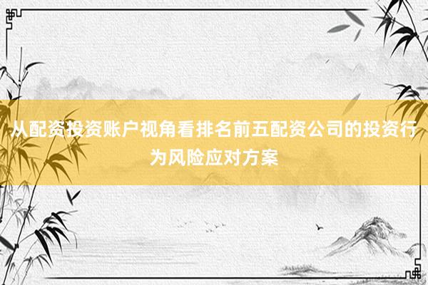 从配资投资账户视角看排名前五配资公司的投资行为风险应对方案
