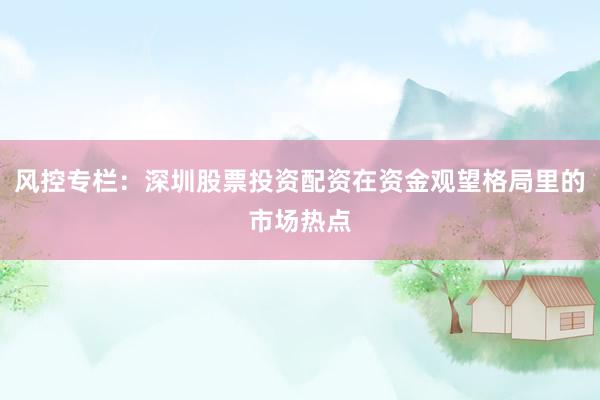 风控专栏：深圳股票投资配资在资金观望格局里的市场热点