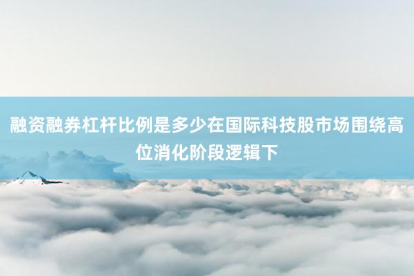 融资融券杠杆比例是多少在国际科技股市场围绕高位消化阶段逻辑下