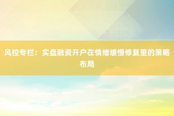 风控专栏：实盘融资开户在情绪缓慢修复里的策略布局