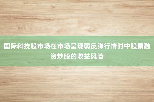 国际科技股市场在市场呈现弱反弹行情时中股票融资炒股的收益风险