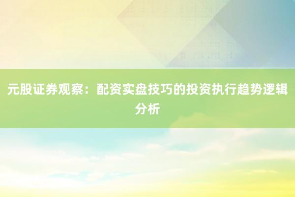 元股证券观察：配资实盘技巧的投资执行趋势逻辑分析