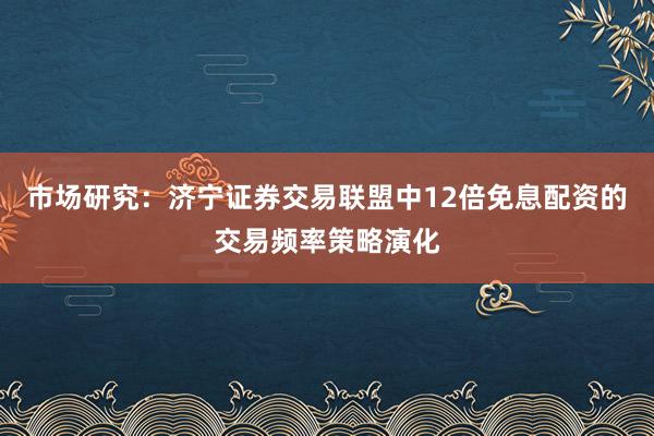 市场研究：济宁证券交易联盟中12倍免息配资的交易频率策略演化