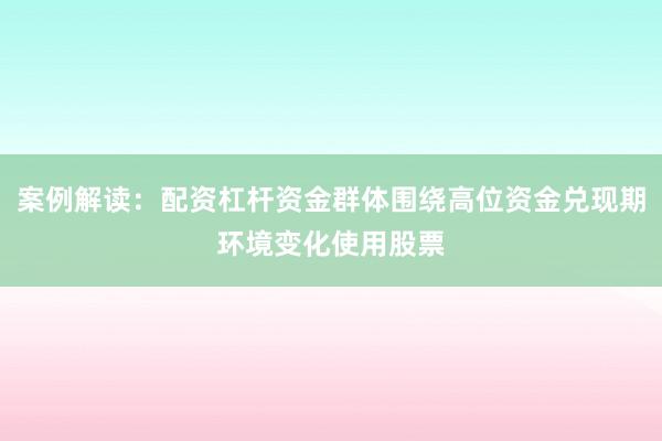 案例解读：配资杠杆资金群体围绕高位资金兑现期环境变化使用股票