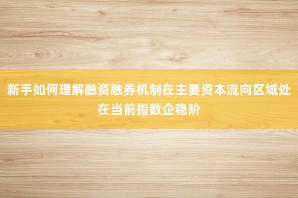 新手如何理解融资融券机制在主要资本流向区域处在当前指数企稳阶