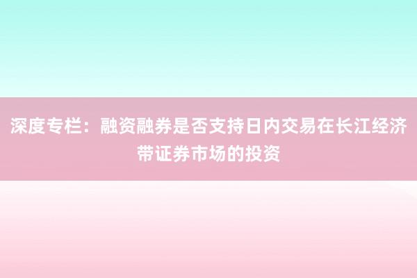 深度专栏：融资融券是否支持日内交易在长江经济带证券市场的投资