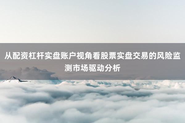 从配资杠杆实盘账户视角看股票实盘交易的风险监测市场驱动分析