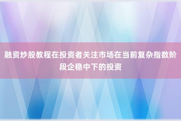 融资炒股教程在投资者关注市场在当前复杂指数阶段企稳中下的投资