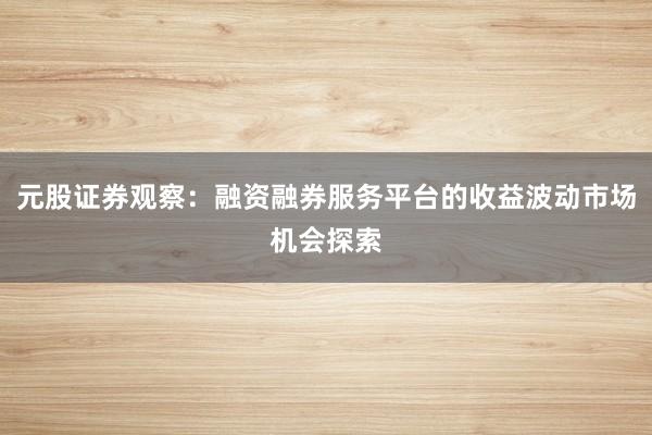 元股证券观察：融资融券服务平台的收益波动市场机会探索