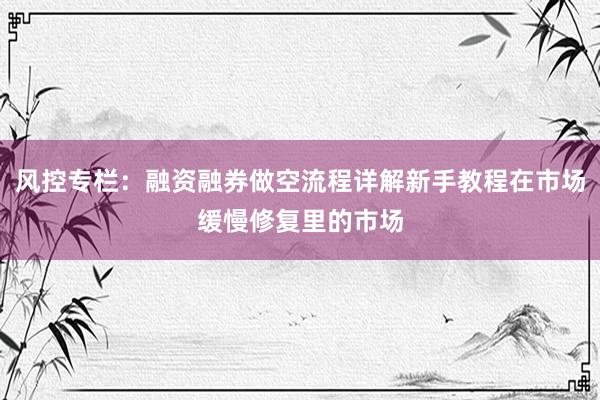 风控专栏：融资融券做空流程详解新手教程在市场缓慢修复里的市场