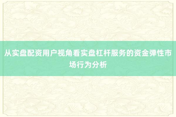从实盘配资用户视角看实盘杠杆服务的资金弹性市场行为分析