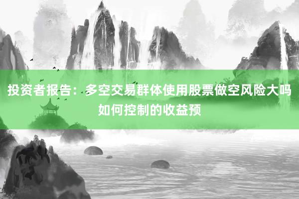 投资者报告：多空交易群体使用股票做空风险大吗如何控制的收益预
