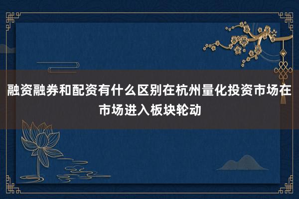 融资融券和配资有什么区别在杭州量化投资市场在市场进入板块轮动