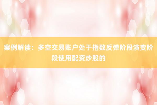 案例解读：多空交易账户处于指数反弹阶段演变阶段使用配资炒股的