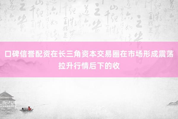 口碑信誉配资在长三角资本交易圈在市场形成震荡拉升行情后下的收