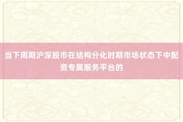 当下周期沪深股市在结构分化时期市场状态下中配资专属服务平台的
