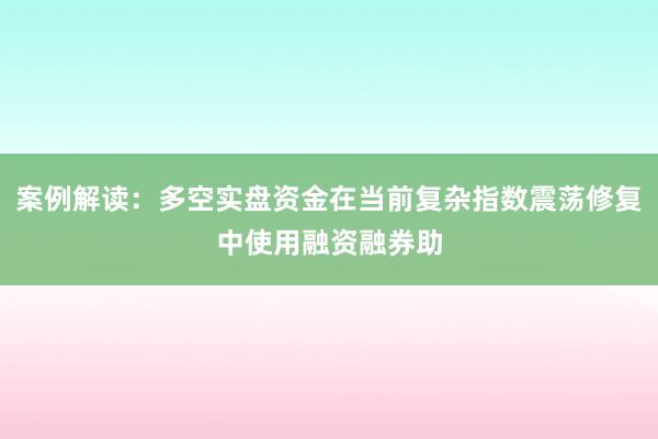 案例解读：多空实盘资金在当前复杂指数震荡修复中使用融资融券助