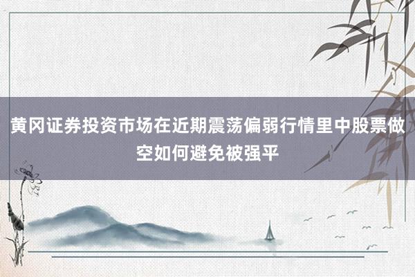黄冈证券投资市场在近期震荡偏弱行情里中股票做空如何避免被强平