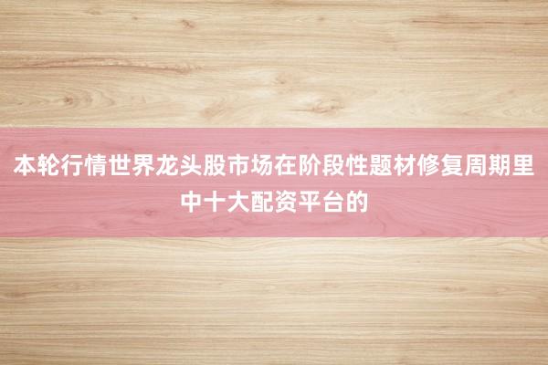 本轮行情世界龙头股市场在阶段性题材修复周期里中十大配资平台的