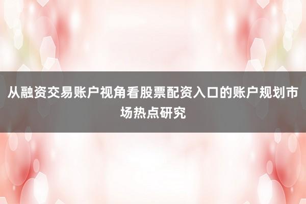 从融资交易账户视角看股票配资入口的账户规划市场热点研究
