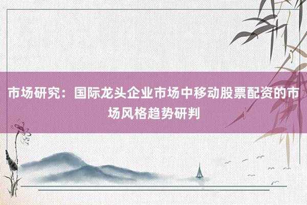 市场研究：国际龙头企业市场中移动股票配资的市场风格趋势研判