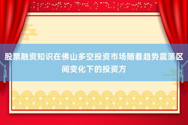 股票融资知识在佛山多空投资市场随着趋势震荡区间变化下的投资方