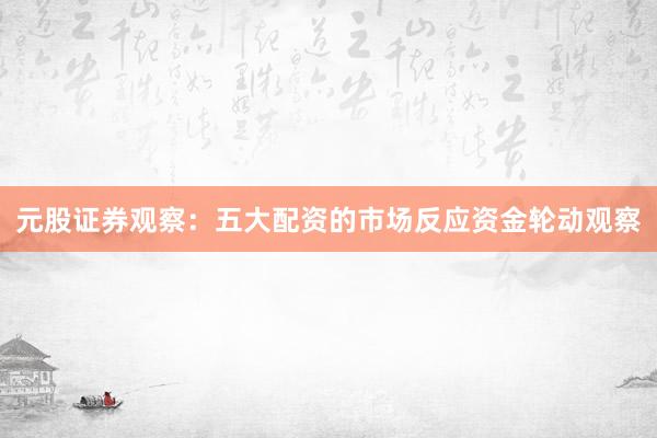元股证券观察：五大配资的市场反应资金轮动观察