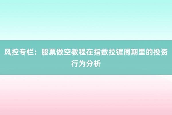风控专栏:股票做空教程在指数拉锯周期里的投资行为分析