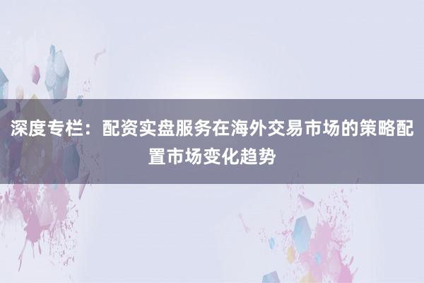 深度专栏：配资实盘服务在海外交易市场的策略配置市场变化趋势