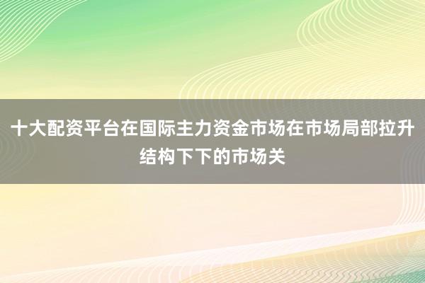 十大配资平台在国际主力资金市场在市场局部拉升结构下下的市场关